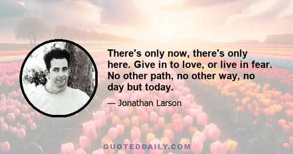 There's only now, there's only here. Give in to love, or live in fear. No other path, no other way, no day but today.