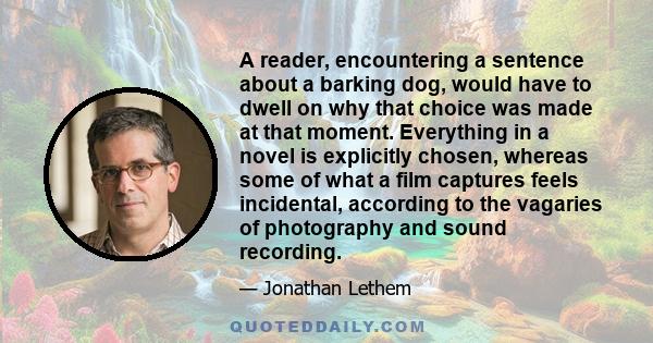 A reader, encountering a sentence about a barking dog, would have to dwell on why that choice was made at that moment. Everything in a novel is explicitly chosen, whereas some of what a film captures feels incidental,