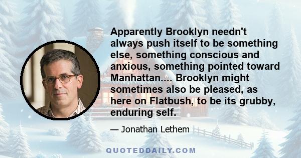 Apparently Brooklyn needn't always push itself to be something else, something conscious and anxious, something pointed toward Manhattan.... Brooklyn might sometimes also be pleased, as here on Flatbush, to be its