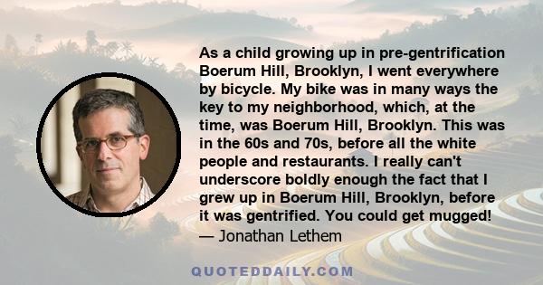 As a child growing up in pre-gentrification Boerum Hill, Brooklyn, I went everywhere by bicycle. My bike was in many ways the key to my neighborhood, which, at the time, was Boerum Hill, Brooklyn. This was in the 60s