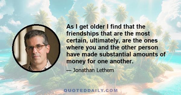 As I get older I find that the friendships that are the most certain, ultimately, are the ones where you and the other person have made substantial amounts of money for one another.