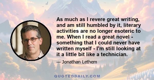 As much as I revere great writing, and am still humbled by it, literary activities are no longer esoteric to me. When I read a great novel - something that I could never have written myself - I'm still looking at it a