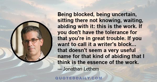 Being blocked, being uncertain, sitting there not knowing, waiting, abiding with it: this is the work. If you don't have the tolerance for that you're in great trouble. If you want to call it a writer's block... that