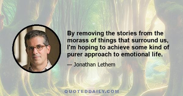 By removing the stories from the morass of things that surround us, I'm hoping to achieve some kind of purer approach to emotional life.