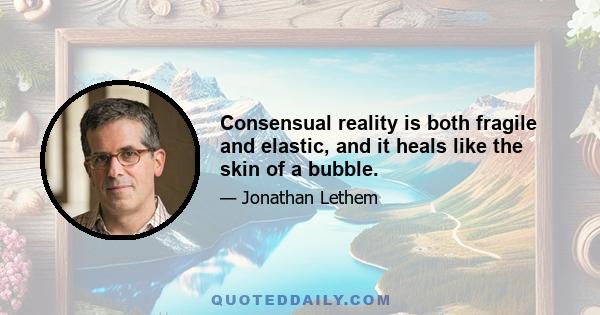 Consensual reality is both fragile and elastic, and it heals like the skin of a bubble.