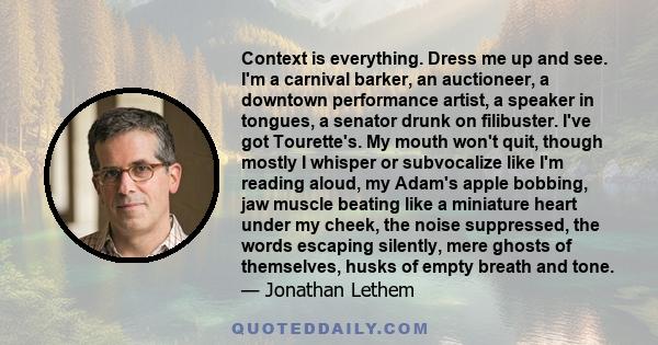 Context is everything. Dress me up and see. I'm a carnival barker, an auctioneer, a downtown performance artist, a speaker in tongues, a senator drunk on filibuster. I've got Tourette's. My mouth won't quit, though