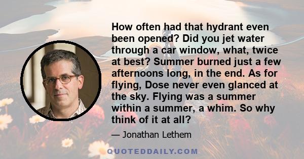 How often had that hydrant even been opened? Did you jet water through a car window, what, twice at best? Summer burned just a few afternoons long, in the end. As for flying, Dose never even glanced at the sky. Flying