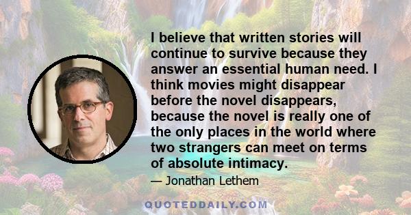 I believe that written stories will continue to survive because they answer an essential human need. I think movies might disappear before the novel disappears, because the novel is really one of the only places in the