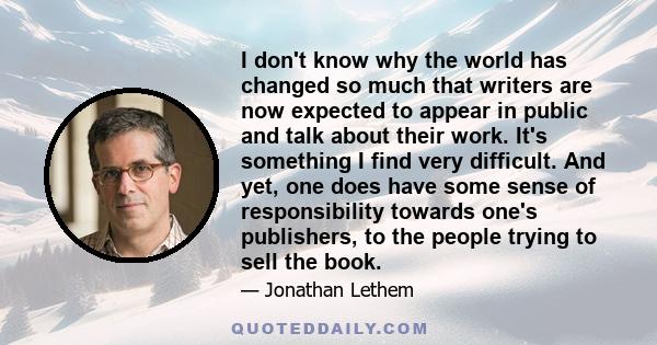 I don't know why the world has changed so much that writers are now expected to appear in public and talk about their work. It's something I find very difficult. And yet, one does have some sense of responsibility