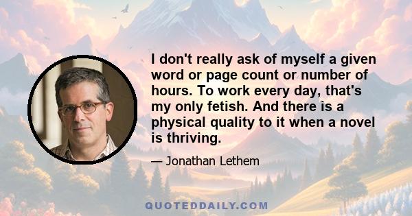 I don't really ask of myself a given word or page count or number of hours. To work every day, that's my only fetish. And there is a physical quality to it when a novel is thriving.