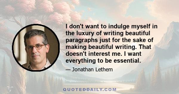 I don't want to indulge myself in the luxury of writing beautiful paragraphs just for the sake of making beautiful writing. That doesn't interest me. I want everything to be essential.