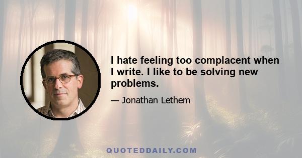 I hate feeling too complacent when I write. I like to be solving new problems.