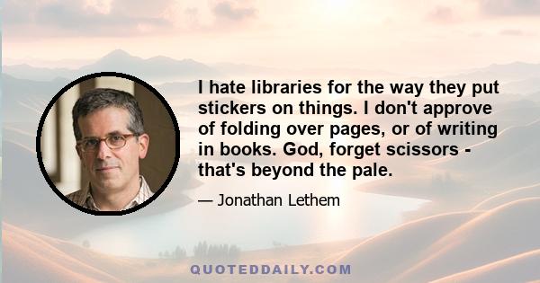 I hate libraries for the way they put stickers on things. I don't approve of folding over pages, or of writing in books. God, forget scissors - that's beyond the pale.