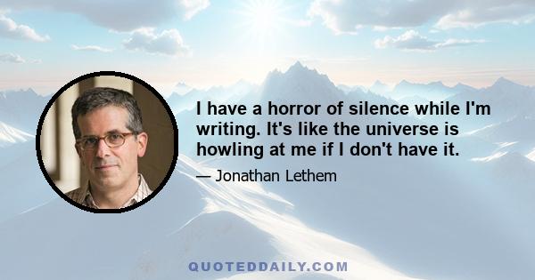 I have a horror of silence while I'm writing. It's like the universe is howling at me if I don't have it.