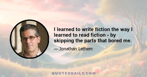 I learned to write fiction the way I learned to read fiction - by skipping the parts that bored me.