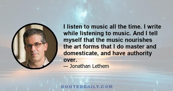 I listen to music all the time. I write while listening to music. And I tell myself that the music nourishes the art forms that I do master and domesticate, and have authority over.