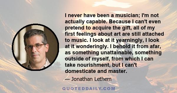 I never have been a musician; I'm not actually capable. Because I can't even pretend to acquire the gift, all of my first feelings about art are still attached to music. I look at it yearningly, I look at it