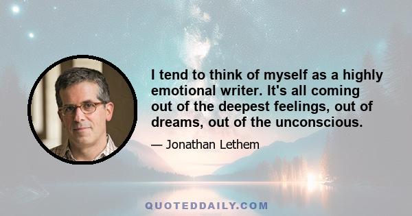 I tend to think of myself as a highly emotional writer. It's all coming out of the deepest feelings, out of dreams, out of the unconscious.