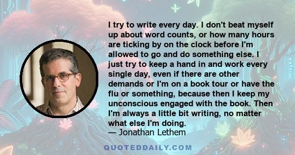 I try to write every day. I don't beat myself up about word counts, or how many hours are ticking by on the clock before I'm allowed to go and do something else. I just try to keep a hand in and work every single day,