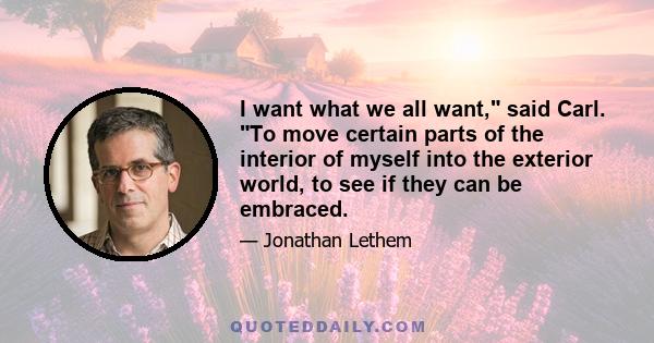 I want what we all want, said Carl. To move certain parts of the interior of myself into the exterior world, to see if they can be embraced.