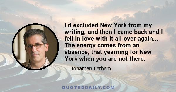 I'd excluded New York from my writing, and then I came back and I fell in love with it all over again... The energy comes from an absence, that yearning for New York when you are not there.