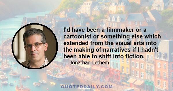 I'd have been a filmmaker or a cartoonist or something else which extended from the visual arts into the making of narratives if I hadn't been able to shift into fiction.