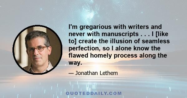 I'm gregarious with writers and never with manuscripts . . . I [like to] create the illusion of seamless perfection, so I alone know the flawed homely process along the way.