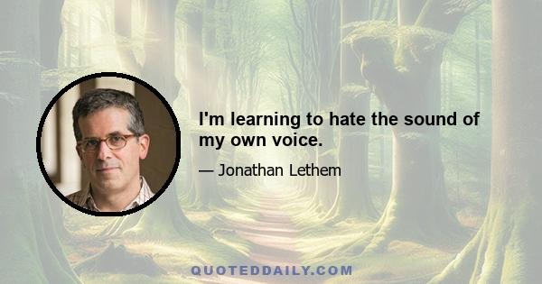 I'm learning to hate the sound of my own voice.