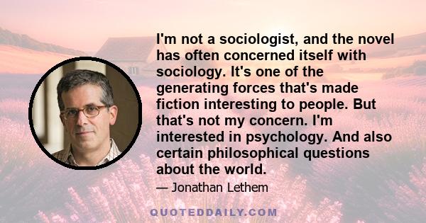 I'm not a sociologist, and the novel has often concerned itself with sociology. It's one of the generating forces that's made fiction interesting to people. But that's not my concern. I'm interested in psychology. And