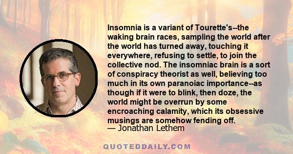 Insomnia is a variant of Tourette's--the waking brain races, sampling the world after the world has turned away, touching it everywhere, refusing to settle, to join the collective nod. The insomniac brain is a sort of