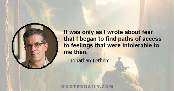 It was only as I wrote about fear that I began to find paths of access to feelings that were intolerable to me then.