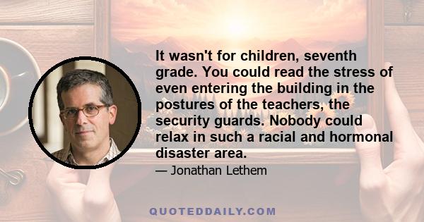 It wasn't for children, seventh grade. You could read the stress of even entering the building in the postures of the teachers, the security guards. Nobody could relax in such a racial and hormonal disaster area.