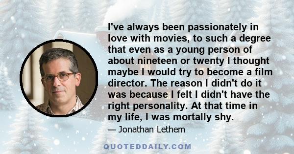 I've always been passionately in love with movies, to such a degree that even as a young person of about nineteen or twenty I thought maybe I would try to become a film director. The reason I didn't do it was because I