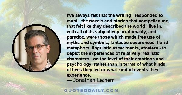 I've always felt that the writing I responded to most - the novels and stories that compelled me, that felt like they described the world I live in, with all of its subjectivity, irrationality, and paradox, were those