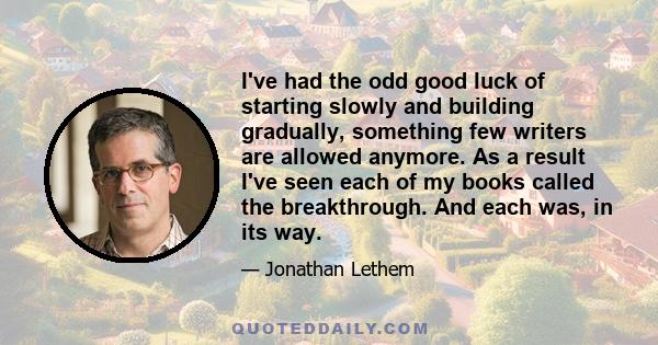 I've had the odd good luck of starting slowly and building gradually, something few writers are allowed anymore. As a result I've seen each of my books called the breakthrough. And each was, in its way.