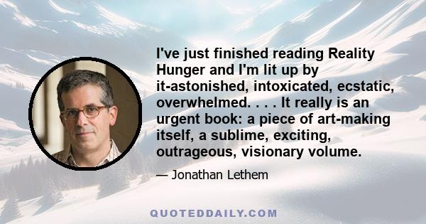 I've just finished reading Reality Hunger and I'm lit up by it-astonished, intoxicated, ecstatic, overwhelmed. . . . It really is an urgent book: a piece of art-making itself, a sublime, exciting, outrageous, visionary