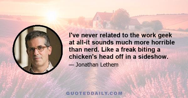 I've never related to the work geek at all-it sounds much more horrible than nerd. Like a freak biting a chicken's head off in a sideshow.