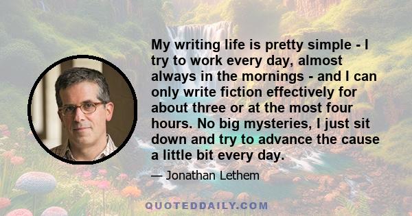 My writing life is pretty simple - I try to work every day, almost always in the mornings - and I can only write fiction effectively for about three or at the most four hours. No big mysteries, I just sit down and try