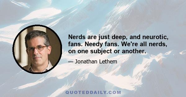 Nerds are just deep, and neurotic, fans. Needy fans. We're all nerds, on one subject or another.