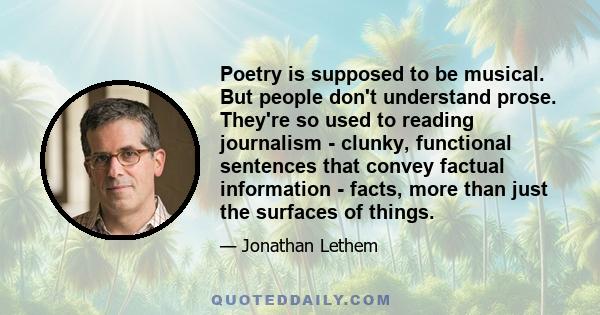 Poetry is supposed to be musical. But people don't understand prose. They're so used to reading journalism - clunky, functional sentences that convey factual information - facts, more than just the surfaces of things.