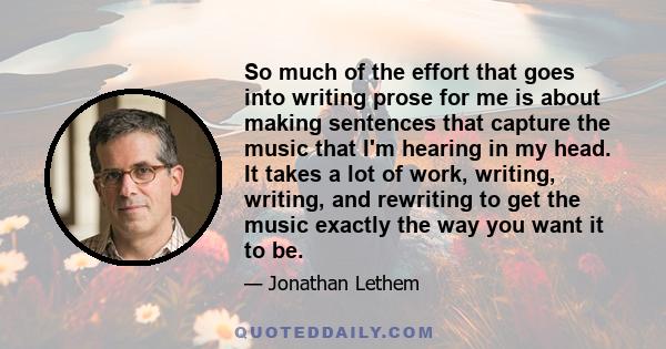 So much of the effort that goes into writing prose for me is about making sentences that capture the music that I'm hearing in my head. It takes a lot of work, writing, writing, and rewriting to get the music exactly