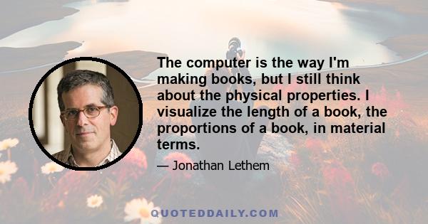 The computer is the way I'm making books, but I still think about the physical properties. I visualize the length of a book, the proportions of a book, in material terms.