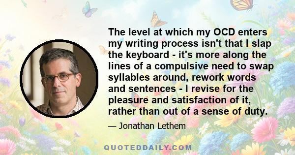 The level at which my OCD enters my writing process isn't that I slap the keyboard - it's more along the lines of a compulsive need to swap syllables around, rework words and sentences - I revise for the pleasure and