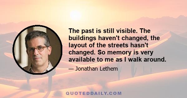 The past is still visible. The buildings haven't changed, the layout of the streets hasn't changed. So memory is very available to me as I walk around.