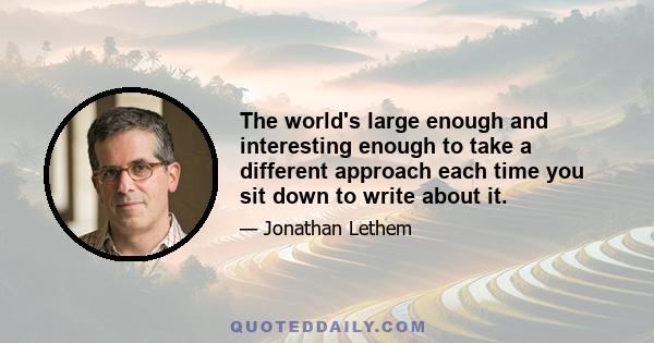 The world's large enough and interesting enough to take a different approach each time you sit down to write about it.