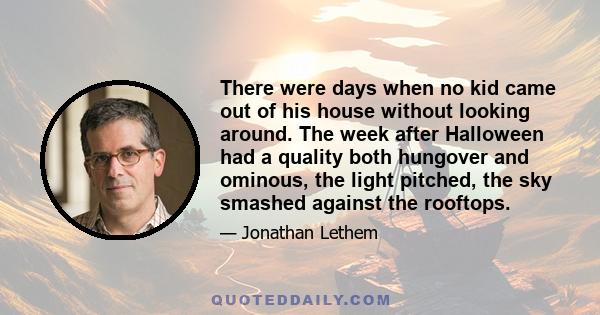 There were days when no kid came out of his house without looking around. The week after Halloween had a quality both hungover and ominous, the light pitched, the sky smashed against the rooftops.