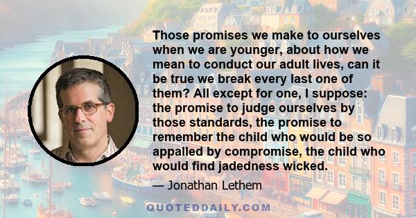 Those promises we make to ourselves when we are younger, about how we mean to conduct our adult lives, can it be true we break every last one of them? All except for one, I suppose: the promise to judge ourselves by