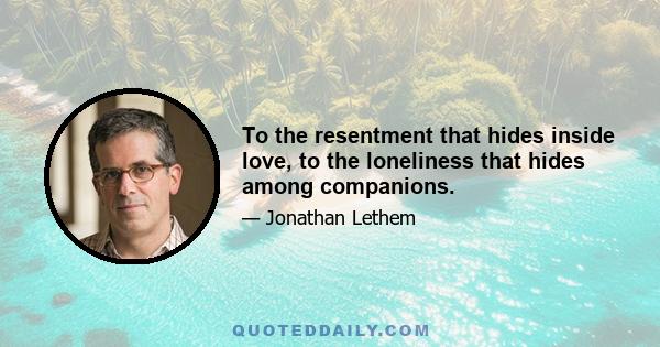 To the resentment that hides inside love, to the loneliness that hides among companions.