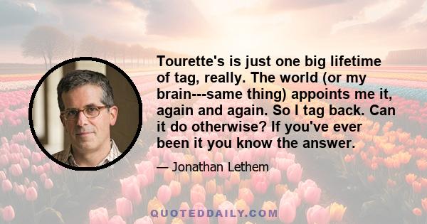 Tourette's is just one big lifetime of tag, really. The world (or my brain---same thing) appoints me it, again and again. So I tag back. Can it do otherwise? If you've ever been it you know the answer.