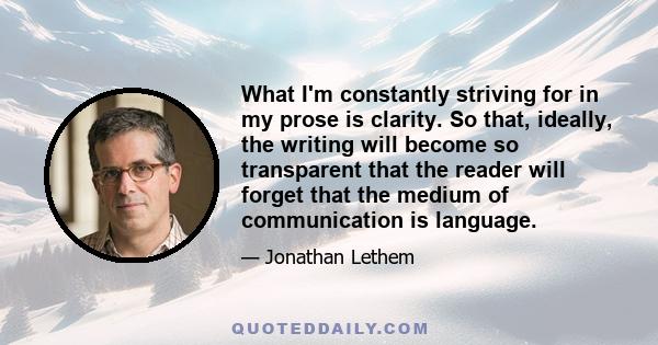 What I'm constantly striving for in my prose is clarity. So that, ideally, the writing will become so transparent that the reader will forget that the medium of communication is language.